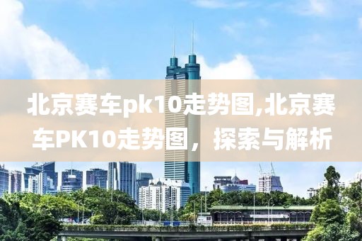 北京赛车pk10走势图,北京赛车PK10走势图，探索与解析