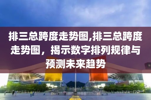 排三总跨度走势图,排三总跨度走势图，揭示数字排列规律与预测未来趋势