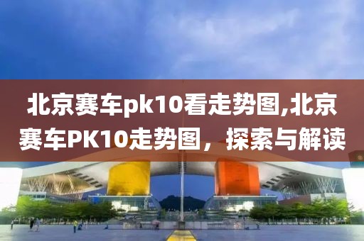 北京赛车pk10看走势图,北京赛车PK10走势图，探索与解读