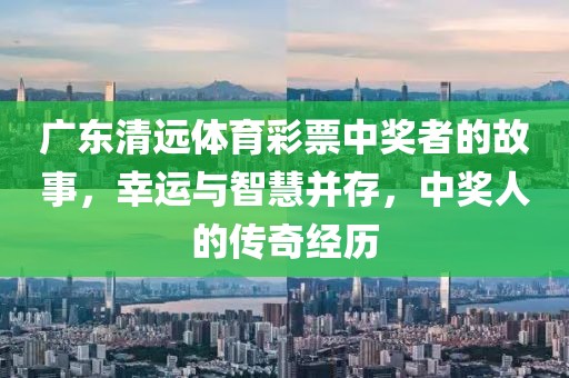 广东清远体育彩票中奖者的故事，幸运与智慧并存，中奖人的传奇经历