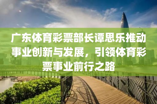 广东体育彩票部长谭思乐推动事业创新与发展，引领体育彩票事业前行之路