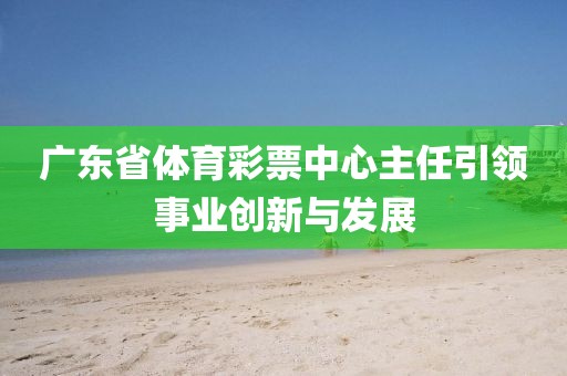 广东省体育彩票中心主任引领事业创新与发展