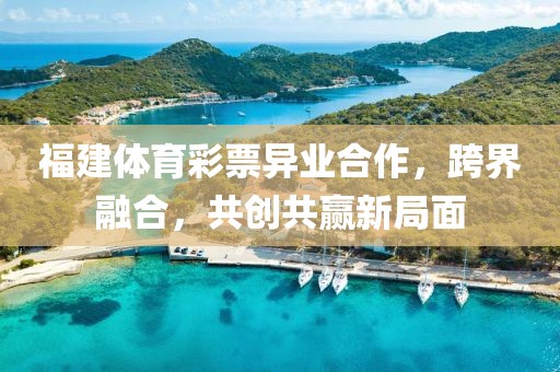 福建体育彩票异业合作，跨界融合，共创共赢新局面