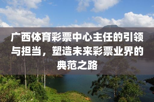 广西体育彩票中心主任的引领与担当，塑造未来彩票业界的典范之路