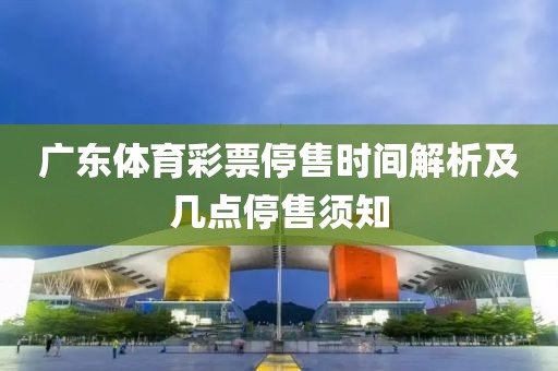 广东体育彩票停售时间解析及几点停售须知